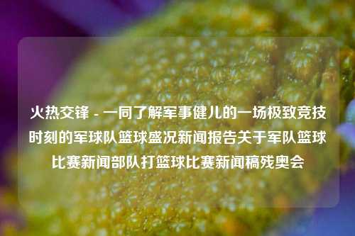 火热交锋 - 一同了解军事健儿的一场极致竞技时刻的军球队篮球盛况新闻报告关于军队篮球比赛新闻部队打篮球比赛新闻稿残奥会