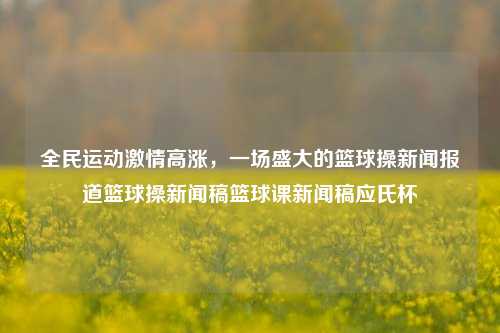 全民运动激情高涨，一场盛大的篮球操新闻报道篮球操新闻稿篮球课新闻稿应氏杯