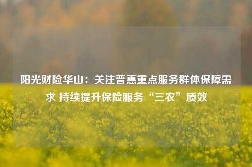 阳光财险华山：关注普惠重点服务群体保障需求 持续提升保险服务“三农”质效