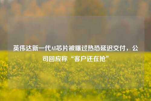 英伟达新一代AI芯片被曝过热恐延迟交付，公司回应称“客户还在抢”