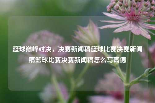 篮球巅峰对决，决赛新闻稿篮球比赛决赛新闻稿篮球比赛决赛新闻稿怎么写高德