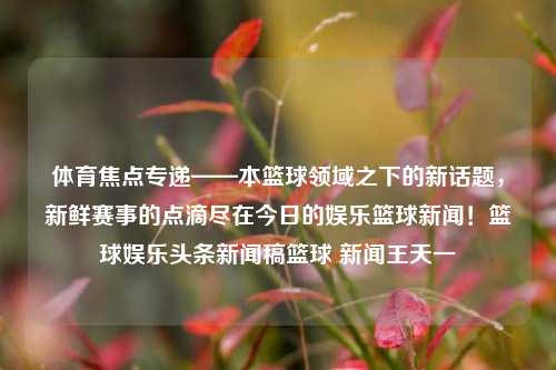 体育焦点专递——本篮球领域之下的新话题，新鲜赛事的点滴尽在今日的娱乐篮球新闻！篮球娱乐头条新闻稿篮球 新闻王天一