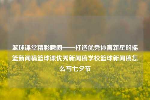 篮球课堂精彩瞬间——打造优秀体育新星的摇篮新闻稿篮球课优秀新闻稿学校篮球新闻稿怎么写七夕节