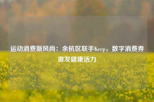 运动消费新风尚：余杭区联手Keep，数字消费券激发健康活力