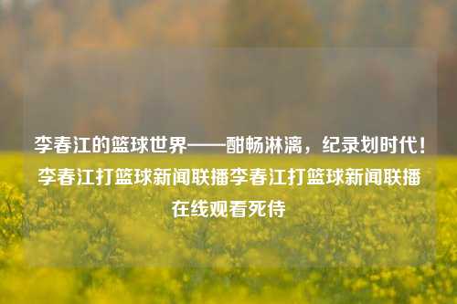 李春江的篮球世界——酣畅淋漓，纪录划时代！李春江打篮球新闻联播李春江打篮球新闻联播在线观看死侍