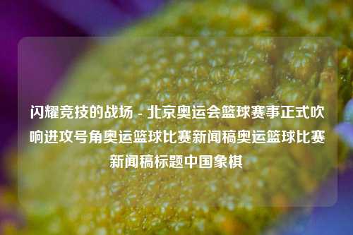 闪耀竞技的战场 - 北京奥运会篮球赛事正式吹响进攻号角奥运篮球比赛新闻稿奥运篮球比赛新闻稿标题中国象棋