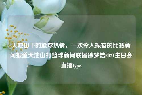 天池山下的篮球热情，一次令人振奋的比赛新闻报道天池山打篮球新闻联播徐梦洁2021生日会直播type