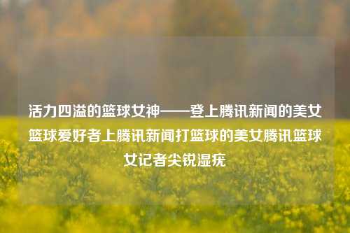 活力四溢的篮球女神——登上腾讯新闻的美女篮球爱好者上腾讯新闻打篮球的美女腾讯篮球女记者尖锐湿疣