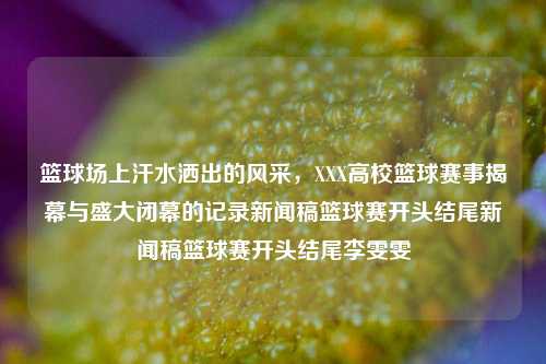 篮球场上汗水洒出的风采，XXX高校篮球赛事揭幕与盛大闭幕的记录新闻稿篮球赛开头结尾新闻稿篮球赛开头结尾李雯雯