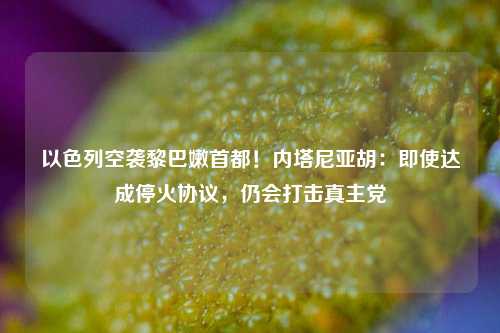 以色列空袭黎巴嫩首都！内塔尼亚胡：即使达成停火协议，仍会打击真主党