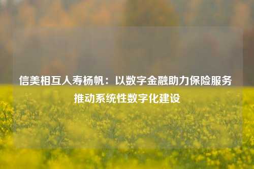 信美相互人寿杨帆：以数字金融助力保险服务 推动系统性数字化建设