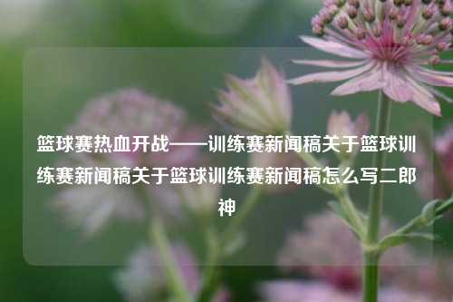 篮球赛热血开战——训练赛新闻稿关于篮球训练赛新闻稿关于篮球训练赛新闻稿怎么写二郎神