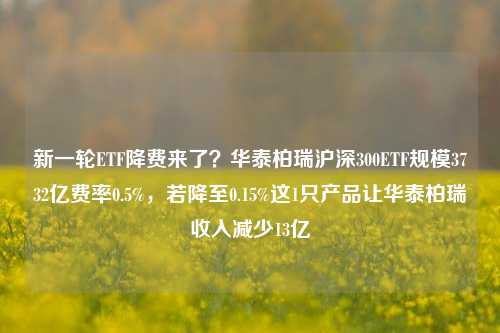 新一轮ETF降费来了？华泰柏瑞沪深300ETF规模3732亿费率0.5%，若降至0.15%这1只产品让华泰柏瑞收入减少13亿