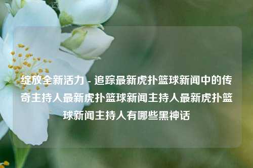 绽放全新活力 - 追踪最新虎扑篮球新闻中的传奇主持人最新虎扑篮球新闻主持人最新虎扑篮球新闻主持人有哪些黑神话