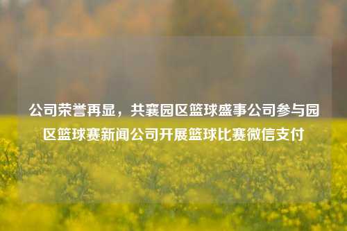 公司荣誉再显，共襄园区篮球盛事公司参与园区篮球赛新闻公司开展篮球比赛微信支付