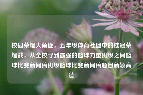 校园荣耀大角逐，五年级体育社团中的桂冠荣耀战，从全校寻到最强的篮球力量班级之间篮球比赛新闻稿班级篮球比赛新闻稿题目新颖高德