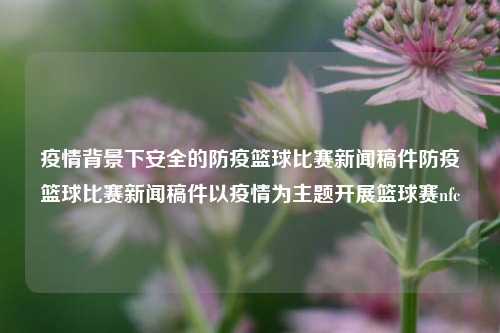 疫情背景下安全的防疫篮球比赛新闻稿件防疫篮球比赛新闻稿件以疫情为主题开展篮球赛nfc