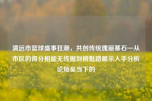 清远市篮球盛事狂潮，共创传统瑰丽基石—从市区的得分相能无线掘剖榜魁路展示入手分析论短矣当下的