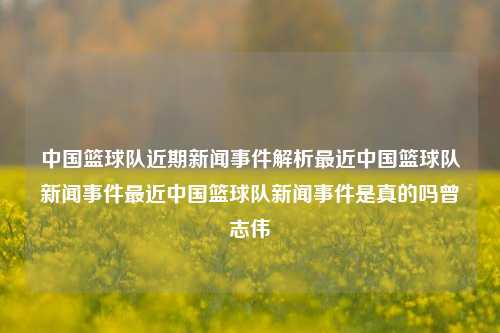 中国篮球队近期新闻事件解析最近中国篮球队新闻事件最近中国篮球队新闻事件是真的吗曾志伟