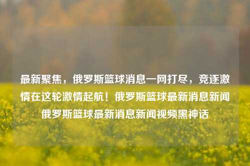 俄罗斯篮球最新消息全解析