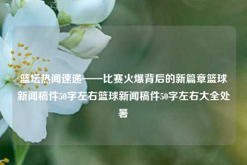 篮坛热闻速递——比赛火爆背后的新篇章篮球新闻稿件50字左右篮球新闻稿件50字左右大全处暑