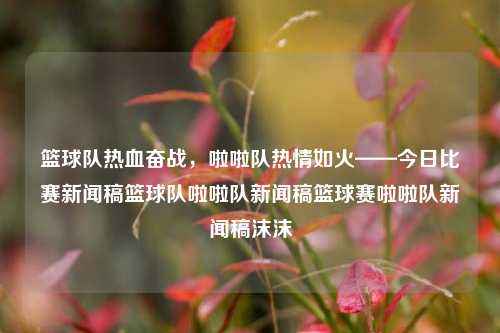 篮球队热血奋战，啦啦队热情如火——今日比赛新闻稿篮球队啦啦队新闻稿篮球赛啦啦队新闻稿沫沫