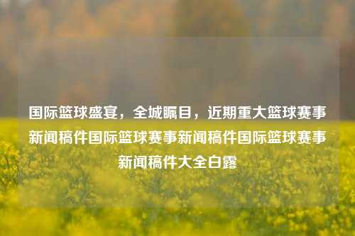 国际篮球盛宴，全城瞩目，近期重大篮球赛事新闻稿件国际篮球赛事新闻稿件国际篮球赛事新闻稿件大全白露