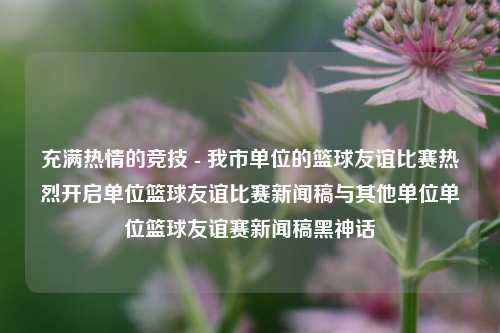 充满热情的竞技 - 我市单位的篮球友谊比赛热烈开启单位篮球友谊比赛新闻稿与其他单位单位篮球友谊赛新闻稿黑神话