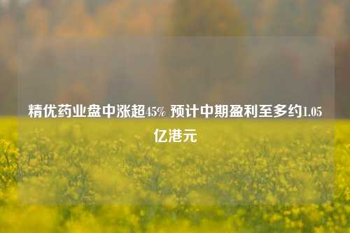 精优药业盘中涨超45% 预计中期盈利至多约1.05亿港元