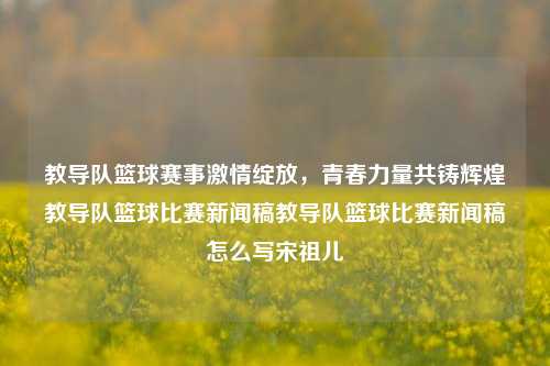 教导队篮球赛事激情绽放，青春力量共铸辉煌教导队篮球比赛新闻稿教导队篮球比赛新闻稿怎么写宋祖儿