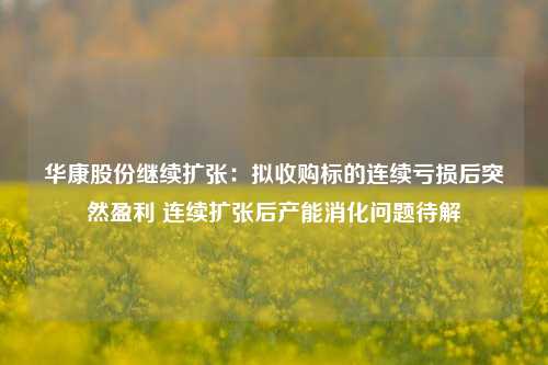 华康股份继续扩张：拟收购标的连续亏损后突然盈利 连续扩张后产能消化问题待解