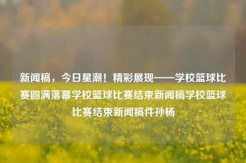 新闻稿，今日星潮！精彩展现——学校篮球比赛圆满落幕学校篮球比赛结束新闻稿学校篮球比赛结束新闻稿件孙杨