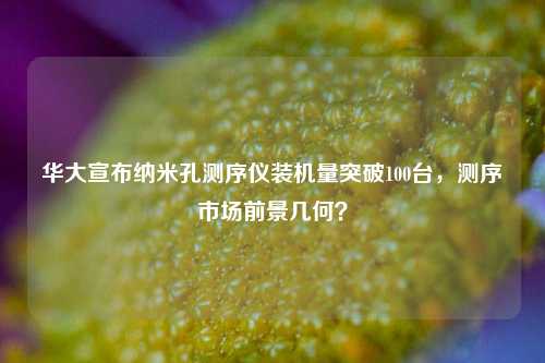 华大宣布纳米孔测序仪装机量突破100台，测序市场前景几何？