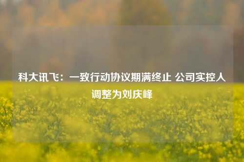 科大讯飞：一致行动协议期满终止 公司实控人调整为刘庆峰