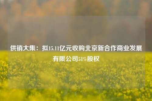 供销大集：拟15.11亿元收购北京新合作商业发展有限公司51%股权