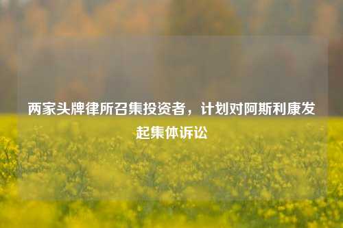 两家头牌律所召集投资者，计划对阿斯利康发起集体诉讼