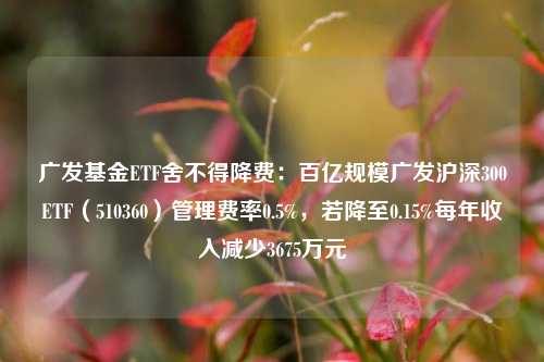 广发基金ETF舍不得降费：百亿规模广发沪深300ETF（510360）管理费率0.5%，若降至0.15%每年收入减少3675万元