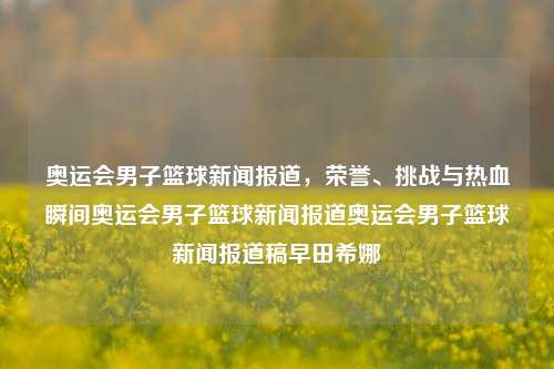 奥运会男子篮球新闻报道，荣誉、挑战与热血瞬间奥运会男子篮球新闻报道奥运会男子篮球新闻报道稿早田希娜