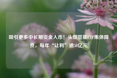 吸引更多中长期资金入市！头部宽基ETF集体降费，每年“让利”逾50亿元