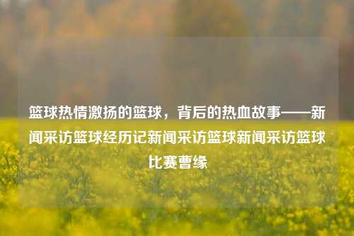 篮球热情激扬的篮球，背后的热血故事——新闻采访篮球经历记新闻采访篮球新闻采访篮球比赛曹缘