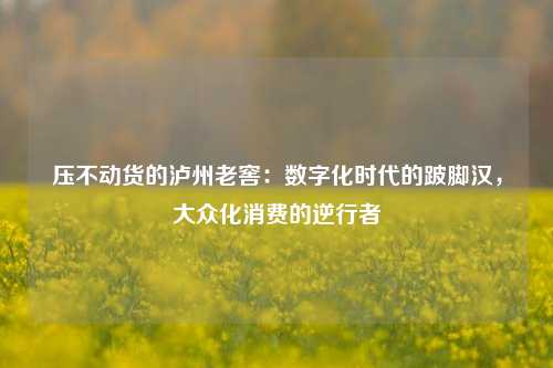 压不动货的泸州老窖：数字化时代的跛脚汉，大众化消费的逆行者