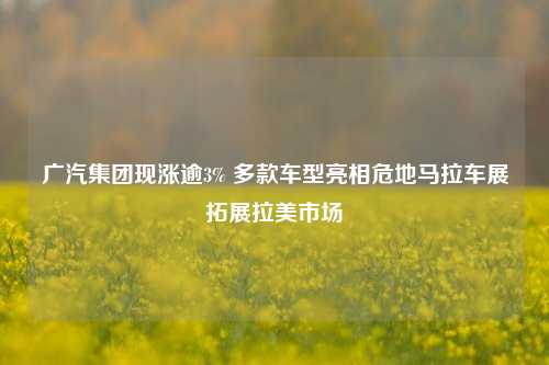 广汽集团现涨逾3% 多款车型亮相危地马拉车展拓展拉美市场