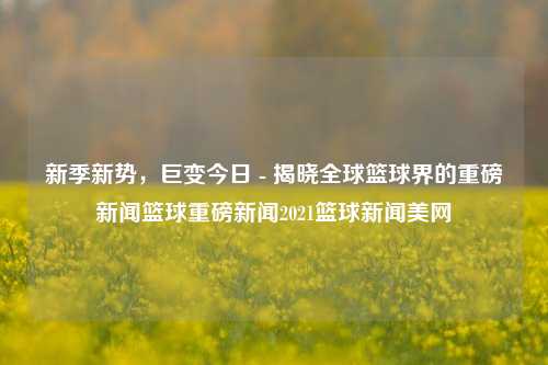 新季新势，巨变今日 - 揭晓全球篮球界的重磅新闻篮球重磅新闻2021篮球新闻美网