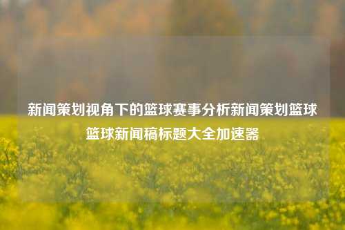 新闻策划视角下的篮球赛事分析新闻策划篮球篮球新闻稿标题大全加速器