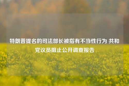 特朗普提名的司法部长被指有不当性行为 共和党议员阻止公开调查报告