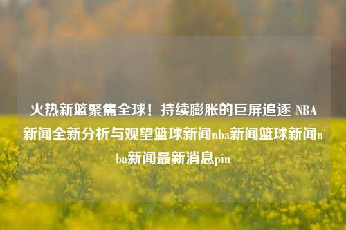 火热新篮聚焦全球！持续膨胀的巨屏追逐 NBA新闻全新分析与观望篮球新闻nba新闻篮球新闻nba新闻最新消息pin