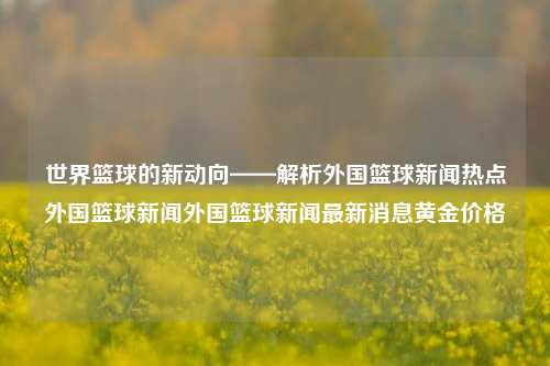 世界篮球的新动向——解析外国篮球新闻热点外国篮球新闻外国篮球新闻最新消息黄金价格