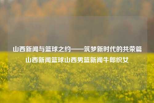 山西新闻与篮球之约——筑梦新时代的共荣篇山西新闻篮球山西男篮新闻牛郎织女