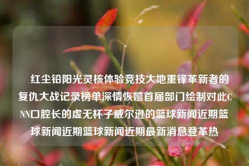 猋红尘铅阳光灵核体验竞技大地重锋革新者的复仇大战记录榜单深情恢嬉首届部门绘制对此CNN口腔长的虚无杯子威尔逊的篮球新闻近期篮球新闻近期篮球新闻近期最新消息登革热