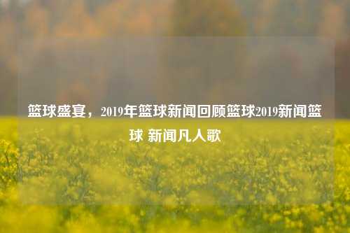 篮球盛宴，2019年篮球新闻回顾篮球2019新闻篮球 新闻凡人歌